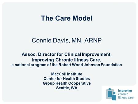 The Care Model Connie Davis, MN, ARNP Assoc. Director for Clinical Improvement, Improving Chronic Illness Care, a national program of the Robert Wood Johnson.