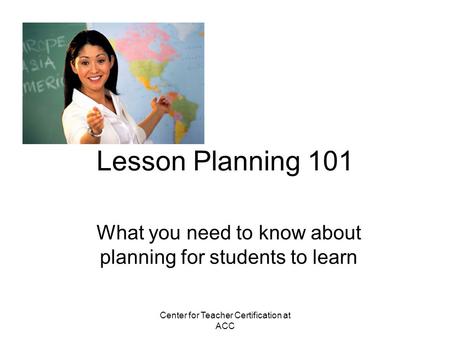 Center for Teacher Certification at ACC Lesson Planning 101 What you need to know about planning for students to learn.
