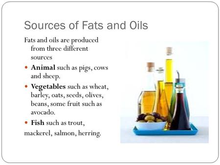 Sources of Fats and Oils Fats and oils are produced from three different sources Animal such as pigs, cows and sheep. Vegetables such as wheat, barley,