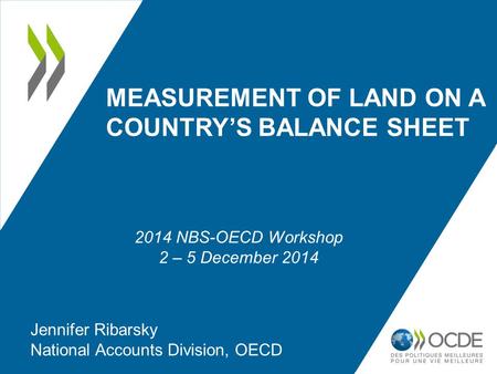 MEASUREMENT OF LAND ON A COUNTRY’S BALANCE SHEET Jennifer Ribarsky National Accounts Division, OECD 2014 NBS-OECD Workshop 2 – 5 December 2014.