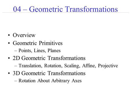 04 – Geometric Transformations Overview Geometric Primitives –Points, Lines, Planes 2D Geometric Transformations –Translation, Rotation, Scaling, Affine,