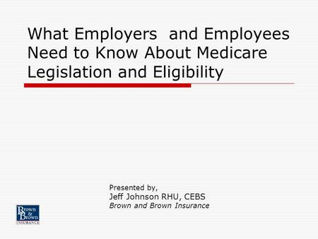 What Employers and Employees Need to Know About Medicare Legislation and Eligibility Presented by, Jeff Johnson RHU, CEBS Brown and Brown Insurance.