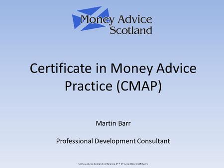 Money Advice Scotland conference, 5 th & 6 th June 2014, Crieff Hydro Certificate in Money Advice Practice (CMAP) Martin Barr Professional Development.