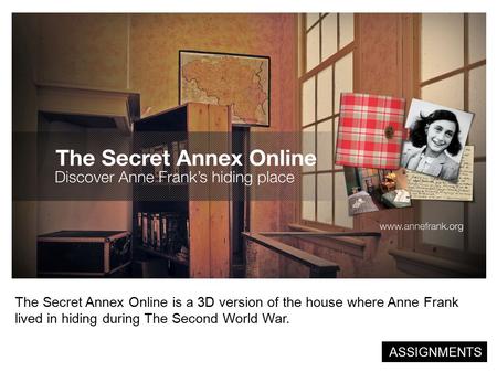 The Secret Annex Online is a 3D version of the house where Anne Frank lived in hiding during The Second World War. ASSIGNMENTS.