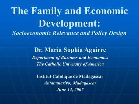 The Family and Economic Development: Socioeconomic Relevance and Policy Design Dr. Maria Sophia Aguirre Department of Business and Economics The Catholic.