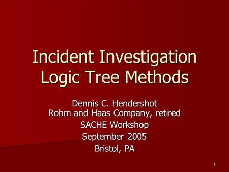 1 Incident Investigation Logic Tree Methods Dennis C. Hendershot Rohm and Haas Company, retired SACHE Workshop September 2005 Bristol, PA.