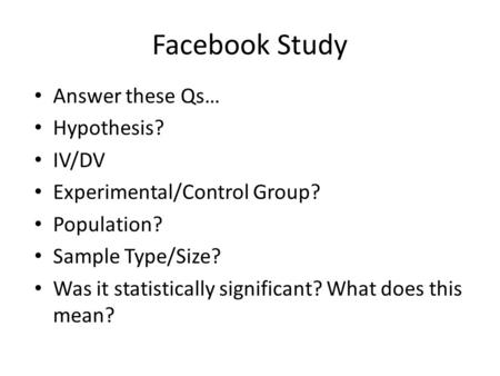 Facebook Study Answer these Qs… Hypothesis? IV/DV Experimental/Control Group? Population? Sample Type/Size? Was it statistically significant? What does.