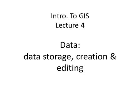 Intro. To GIS Lecture 4 Data: data storage, creation & editing
