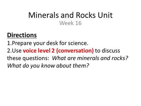 Minerals and Rocks Unit Week 16 Directions 1.Prepare your desk for science. 2.Use voice level 2 (conversation) to discuss these questions: What are minerals.