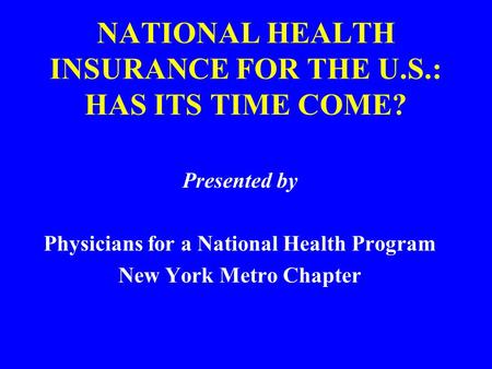 NATIONAL HEALTH INSURANCE FOR THE U.S.: HAS ITS TIME COME? Presented by Physicians for a National Health Program New York Metro Chapter.