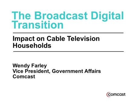 The Broadcast Digital Transition Impact on Cable Television Households Wendy Farley Vice President, Government Affairs Comcast.