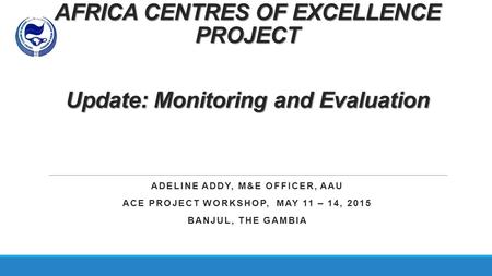 AFRICA CENTRES OF EXCELLENCE PROJECT Update: Monitoring and Evaluation ADELINE ADDY, M&E OFFICER, AAU ACE PROJECT WORKSHOP, MAY 11 – 14, 2015 BANJUL, THE.
