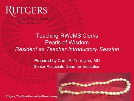 Rutgers, The State University of New Jersey Teaching RWJMS Clerks Pearls of Wisdom Resident as Teacher Introductory Session Prepared by Carol A. Terregino,