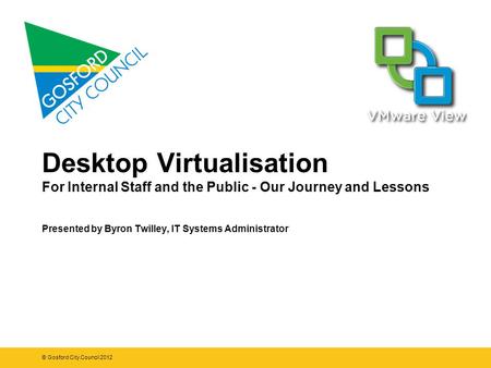 Desktop Virtualisation For Internal Staff and the Public - Our Journey and Lessons Presented by Byron Twilley, IT Systems Administrator © Gosford City.
