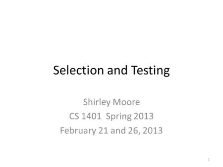Selection and Testing Shirley Moore CS 1401 Spring 2013 February 21 and 26, 2013 1.