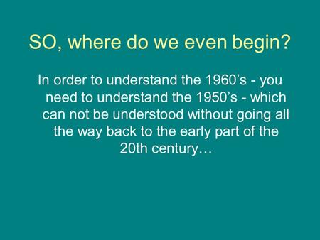 SO, where do we even begin? In order to understand the 1960’s - you need to understand the 1950’s - which can not be understood without going all the way.