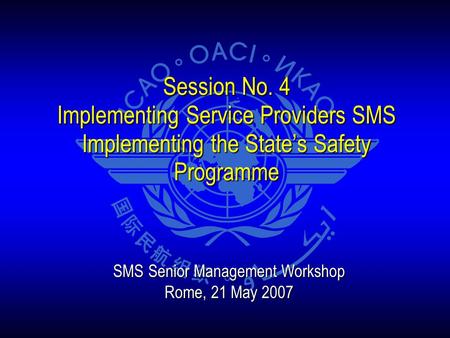 Session No. 4 Implementing Service Providers SMS Implementing the State’s Safety Programme SMS Senior Management Workshop Rome, 21 May 2007.