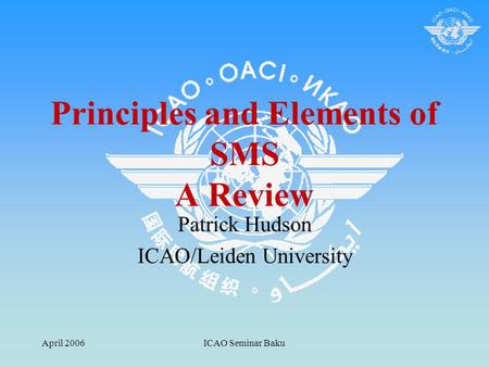 April 2006ICAO Seminar Baku Principles and Elements of SMS A Review Patrick Hudson ICAO/Leiden University.