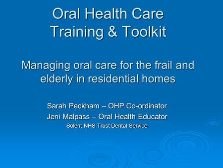 Oral Health Care Training & Toolkit Managing oral care for the frail and elderly in residential homes Sarah Peckham – OHP Co-ordinator Jeni Malpass – Oral.