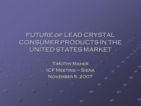 FUTURE of LEAD CRYSTAL CONSUMER PRODUCTS IN THE UNITED STATES MARKET Timothy Maher ICF Meeting – Siena November 5, 2007.