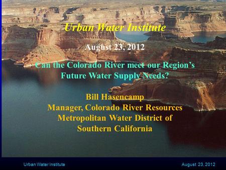 August 23, 2012 Urban Water Institute August 23, 2012 Can the Colorado River meet our Region’s Future Water Supply Needs? Bill Hasencamp Manager, Colorado.