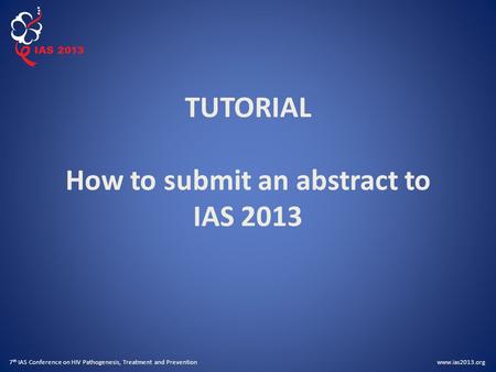 Www.ias2013.org 7 th IAS Conference on HIV Pathogenesis, Treatment and Prevention TUTORIAL How to submit an abstract to IAS 2013.