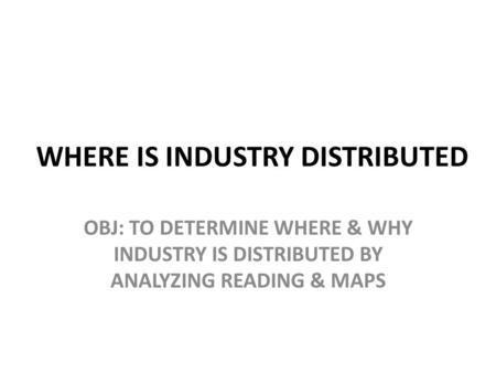 WHERE IS INDUSTRY DISTRIBUTED OBJ: TO DETERMINE WHERE & WHY INDUSTRY IS DISTRIBUTED BY ANALYZING READING & MAPS.