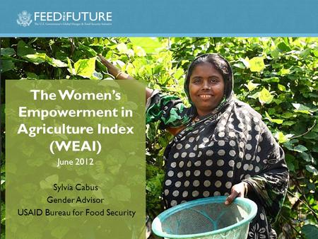 The Women’s Empowerment in Agriculture Index (WEAI) June 2012 Sylvia Cabus Gender Advisor USAID Bureau for Food Security.