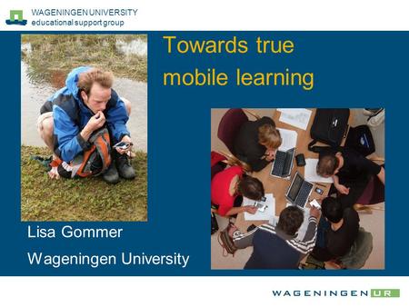 WAGENINGEN UNIVERSITY educational support group Towards true mobile learning Lisa Gommer Wageningen University.