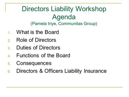 Directors Liability Workshop Agenda (Pamela Iriye, Communitas Group) 1. What is the Board 2. Role of Directors 3. Duties of Directors 4. Functions of the.