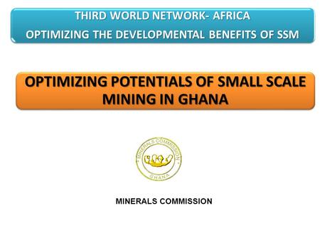 OPTIMIZING POTENTIALS OF SMALL SCALE MINING IN GHANA MINERALS COMMISSION THIRD WORLD NETWORK- AFRICA OPTIMIZING THE DEVELOPMENTAL BENEFITS OF SSM.