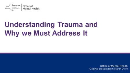 Understanding Trauma and Why we Must Address It Office of Mental Health Original presentation: March 2010.