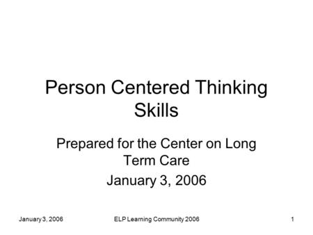 January 3, 2006ELP Learning Community 20061 Person Centered Thinking Skills Prepared for the Center on Long Term Care January 3, 2006.