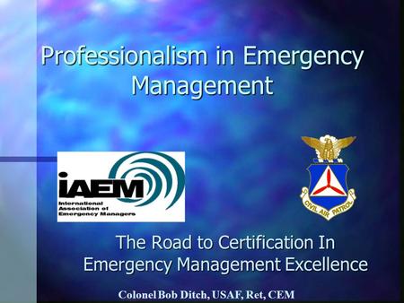 Professionalism in Emergency Management The Road to Certification In Emergency Management Excellence Colonel Bob Ditch, USAF, Ret, CEM.