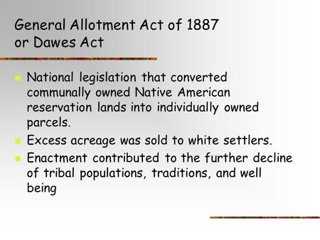 General Allotment Act of 1887 or Dawes Act National legislation that converted communally owned Native American reservation lands into individually owned.