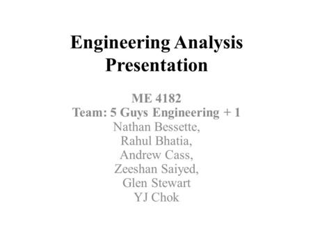 Engineering Analysis Presentation ME 4182 Team: 5 Guys Engineering + 1 Nathan Bessette, Rahul Bhatia, Andrew Cass, Zeeshan Saiyed, Glen Stewart YJ Chok.