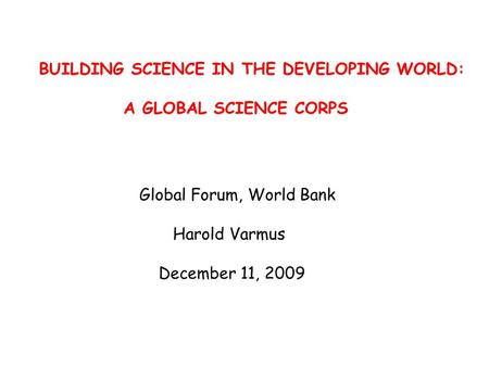 BUILDING SCIENCE IN THE DEVELOPING WORLD: A GLOBAL SCIENCE CORPS Global Forum, World Bank Harold Varmus December 11, 2009.