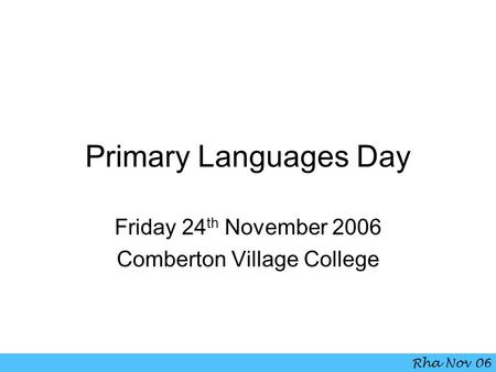 Primary Languages Day Friday 24 th November 2006 Comberton Village College Rha Nov 06.