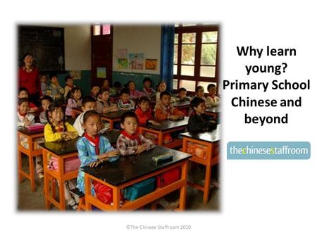 Why learn young? Primary School Chinese and beyond ©The Chinese Staffroom 2010.