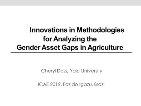 Innovations in Methodologies for Analyzing the Gender Asset Gaps in Agriculture Cheryl Doss, Yale University ICAE 2012, Foz do Igazu, Brazil.