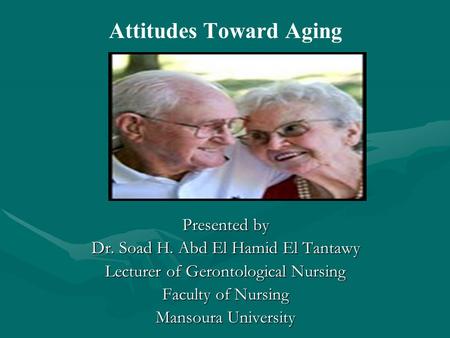 Attitudes Toward Aging Presented by Dr. Soad H. Abd El Hamid El Tantawy Lecturer of Gerontological Nursing Faculty of Nursing Mansoura University.