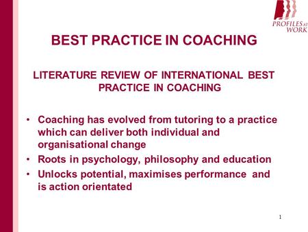 1 BEST PRACTICE IN COACHING LITERATURE REVIEW OF INTERNATIONAL BEST PRACTICE IN COACHING Coaching has evolved from tutoring to a practice which can deliver.