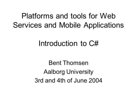Platforms and tools for Web Services and Mobile Applications Introduction to C# Bent Thomsen Aalborg University 3rd and 4th of June 2004.