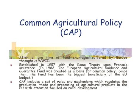Common Agricultural Policy (CAP)  After a long time of food shortages suffered by Europe throughout WWII.  Established in 1957 with the Rome Treaty upon.