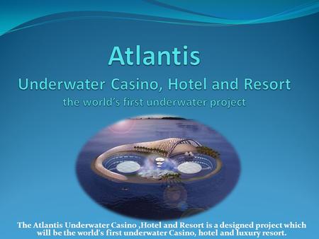 The Atlantis Underwater Casino,Hotel and Resort is a designed project which will be the world's first underwater Casino, hotel and luxury resort.