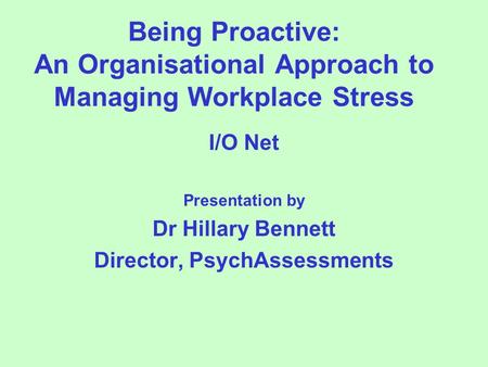 Being Proactive: An Organisational Approach to Managing Workplace Stress I/O Net Presentation by Dr Hillary Bennett Director, PsychAssessments.