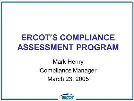 ERCOT’S COMPLIANCE ASSESSMENT PROGRAM Mark Henry Compliance Manager March 23, 2005.