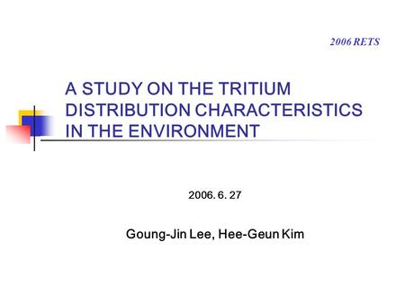 A STUDY ON THE TRITIUM DISTRIBUTION CHARACTERISTICS IN THE ENVIRONMENT 2006. 6. 27 Goung-Jin Lee, Hee-Geun Kim 2006 RETS.