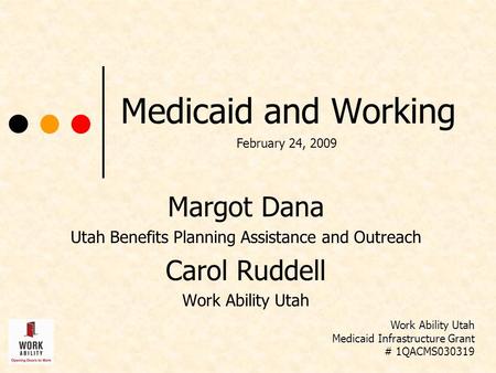 Medicaid and Working Margot Dana Utah Benefits Planning Assistance and Outreach Carol Ruddell Work Ability Utah Medicaid Infrastructure Grant # 1QACMS030319.