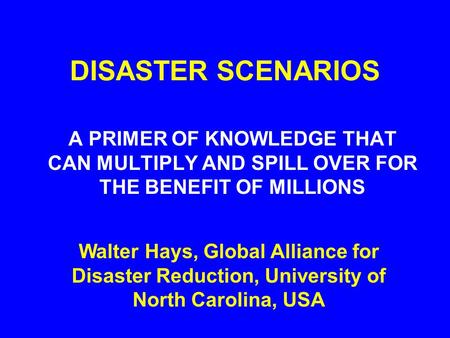 DISASTER SCENARIOS A PRIMER OF KNOWLEDGE THAT CAN MULTIPLY AND SPILL OVER FOR THE BENEFIT OF MILLIONS Walter Hays, Global Alliance for Disaster Reduction,